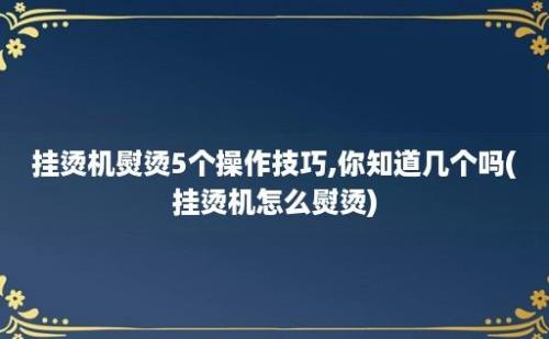 挂烫机熨烫5个操作技巧,你知道几个吗(挂烫机怎么熨烫)