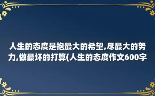 人生的态度是抱最大的希望,尽最大的努力,做最坏的打算(人生的态度作文600字)