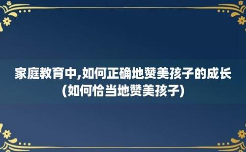 家庭教育中,如何正确地赞美孩子的成长(如何恰当地赞美孩子)