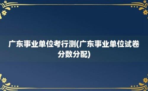 广东事业单位考行测(广东事业单位试卷分数分配)