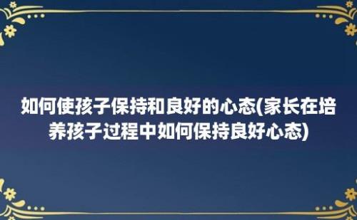 如何使孩子保持和良好的心态(家长在培养孩子过程中如何保持良好心态)