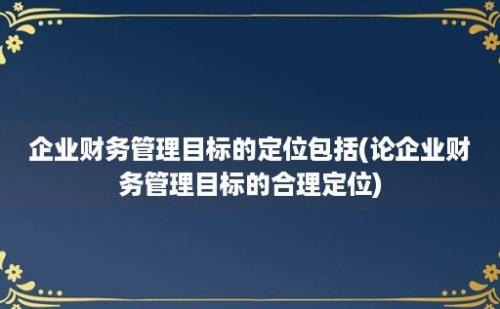 企业财务管理目标的定位包括(论企业财务管理目标的合理定位)