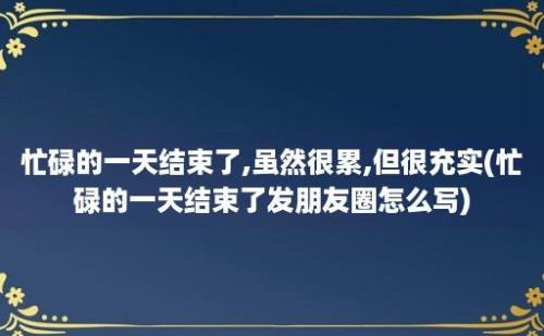 忙碌的一天结束了,虽然很累,但很充实(忙碌的一天结束了发朋友圈怎么写)