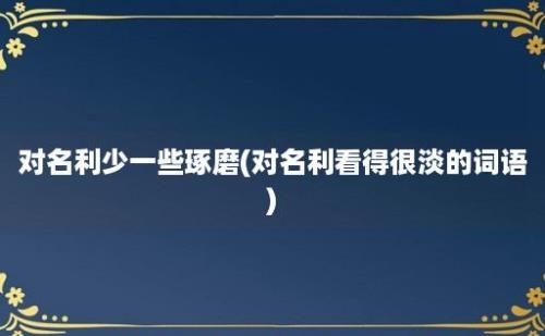 对名利少一些琢磨(对名利看得很淡的词语)