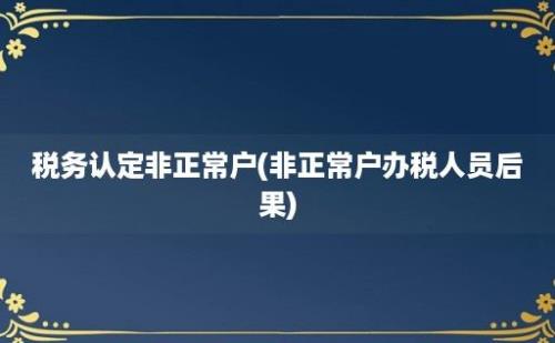 税务认定非正常户(非正常户办税人员后果)