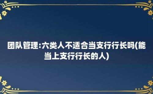 团队管理:六类人不适合当支行行长吗(能当上支行行长的人)