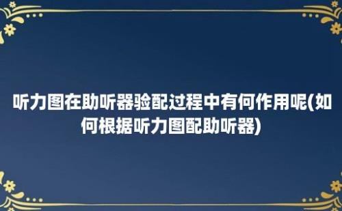 听力图在助听器验配过程中有何作用呢(如何根据听力图配助听器)