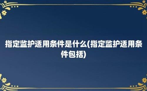 指定监护适用条件是什么(指定监护适用条件包括)