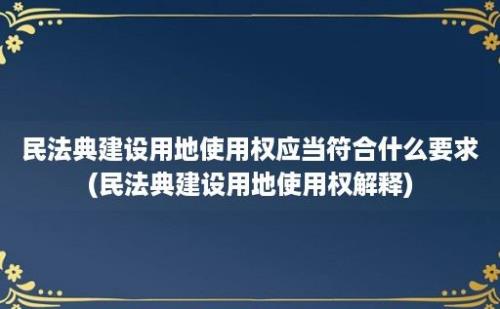 民法典建设用地使用权应当符合什么要求(民法典建设用地使用权解释)