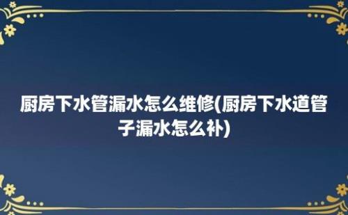 厨房下水管漏水怎么维修(厨房下水道管子漏水怎么补)