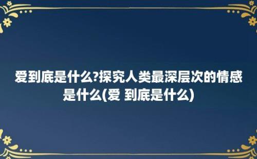 爱到底是什么?探究人类最深层次的情感是什么(爱 到底是什么)