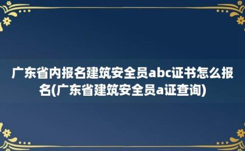 广东省内报名建筑安全员abc证书怎么报名(广东省建筑安全员a证查询)