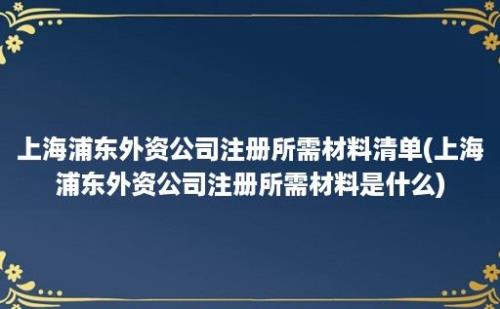 上海浦东外资公司注册所需材料清单(上海浦东外资公司注册所需材料是什么)