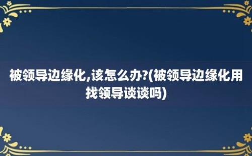 被领导边缘化,该怎么办?(被领导边缘化用找领导谈谈吗)