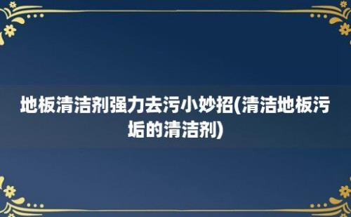 地板清洁剂强力去污小妙招(清洁地板污垢的清洁剂)