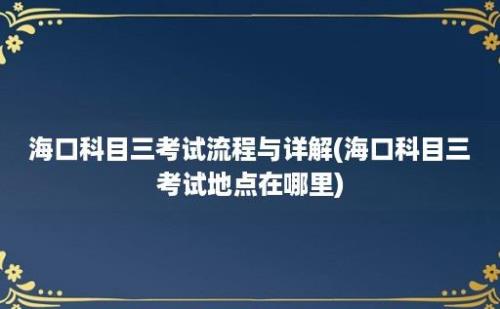 海口科目三考试流程与详解(海口科目三考试地点在哪里)