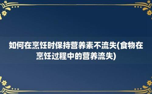 如何在烹饪时保持营养素不流失(食物在烹饪过程中的营养流失)