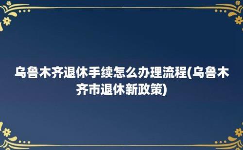 乌鲁木齐退休手续怎么办理流程(乌鲁木齐市退休新政策)