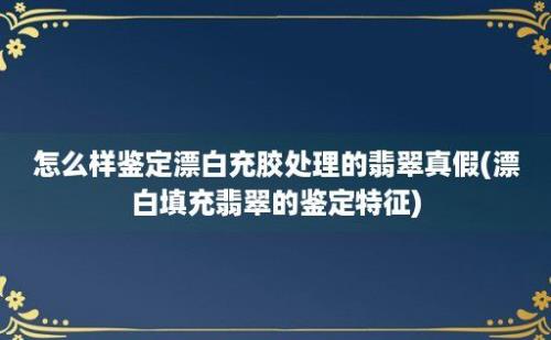 怎么样鉴定漂白充胶处理的翡翠真假(漂白填充翡翠的鉴定特征)