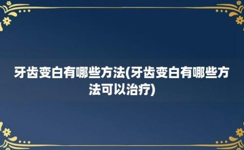 牙齿变白有哪些方法(牙齿变白有哪些方法可以治疗)