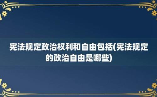 宪法规定政治权利和自由包括(宪法规定的政治自由是哪些)