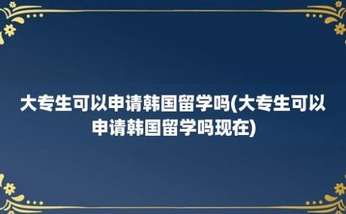 大专生可以申请韩国留学吗(大专生可以申请韩国留学吗现在)