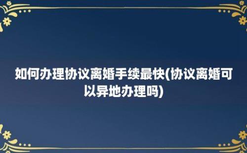 如何办理协议离婚手续最快(协议离婚可以异地办理吗)