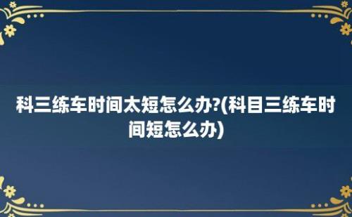 科三练车时间太短怎么办?(科目三练车时间短怎么办)