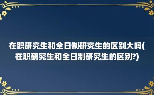 在职研究生和全日制研究生的区别大吗(在职研究生和全日制研究生的区别?)