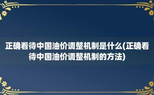 正确看待中国油价调整机制是什么(正确看待中国油价调整机制的方法)