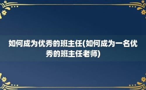 如何成为优秀的班主任(如何成为一名优秀的班主任老师)