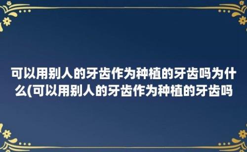 可以用别人的牙齿作为种植的牙齿吗为什么(可以用别人的牙齿作为种植的牙齿吗)