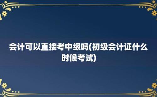 会计可以直接考中级吗(初级会计证什么时候考试)