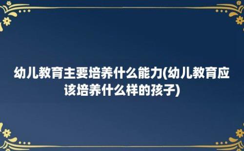 幼儿教育主要培养什么能力(幼儿教育应该培养什么样的孩子)