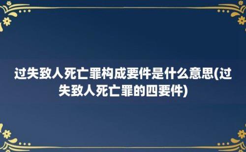 过失致人死亡罪构成要件是什么意思(过失致人死亡罪的四要件)