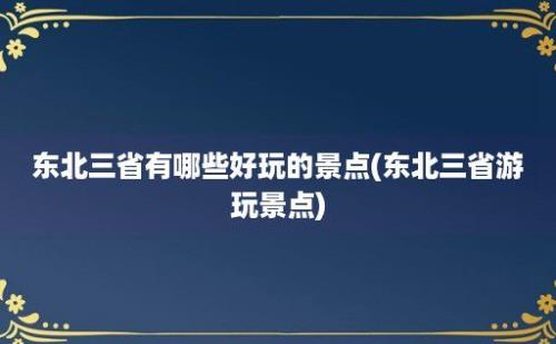 东北三省有哪些好玩的景点(东北三省游玩景点)