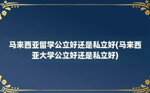 马来西亚留学公立好还是私立好(马来西亚大学公立好还是私立好)