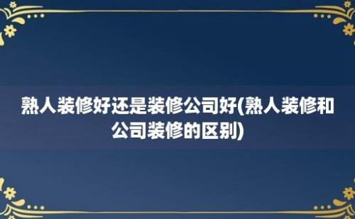 熟人装修好还是装修公司好(熟人装修和公司装修的区别)