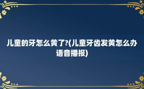 儿童的牙怎么黄了?(儿童牙齿发黄怎么办语音播报)