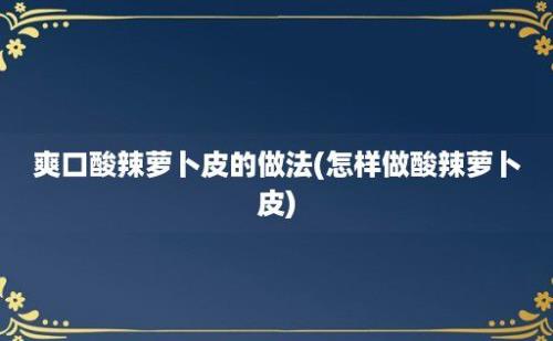 爽口酸辣萝卜皮的做法(怎样做酸辣萝卜皮)