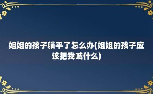 姐姐的孩子躺平了怎么办(姐姐的孩子应该把我喊什么)