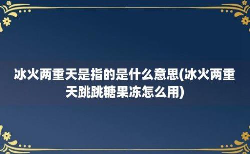 冰火两重天是指的是什么意思(冰火两重天跳跳糖果冻怎么用)