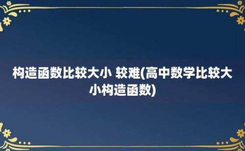 构造函数比较大小 较难(高中数学比较大小构造函数)