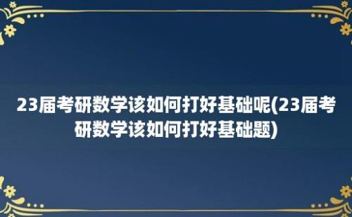 23届考研数学该如何打好基础呢(23届考研数学该如何打好基础题)