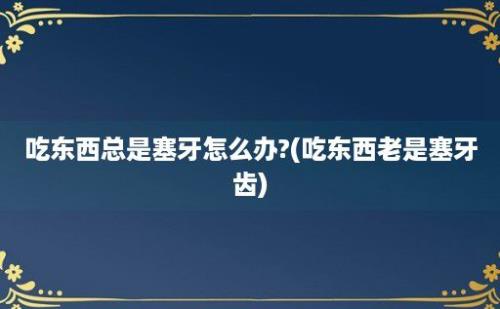 吃东西总是塞牙怎么办?(吃东西老是塞牙齿)