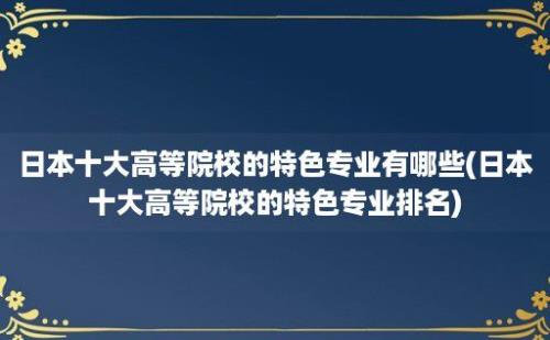 日本十大高等院校的特色专业有哪些(日本十大高等院校的特色专业排名)