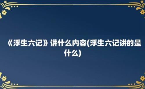 《浮生六记》讲什么内容(浮生六记讲的是什么)