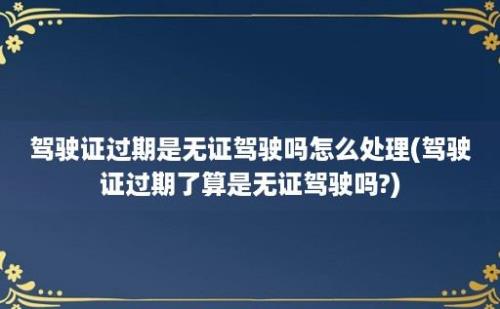 驾驶证过期是无证驾驶吗怎么处理(驾驶证过期了算是无证驾驶吗?)