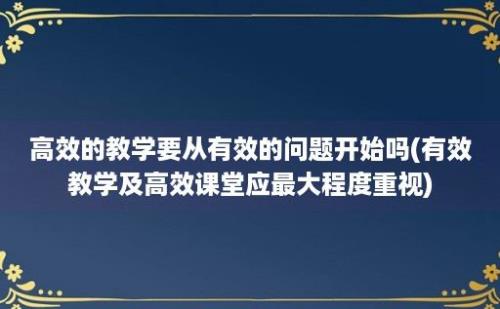 高效的教学要从有效的问题开始吗(有效教学及高效课堂应最大程度重视)