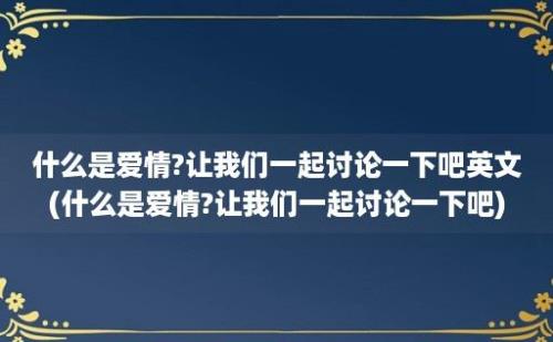 什么是爱情?让我们一起讨论一下吧英文(什么是爱情?让我们一起讨论一下吧)